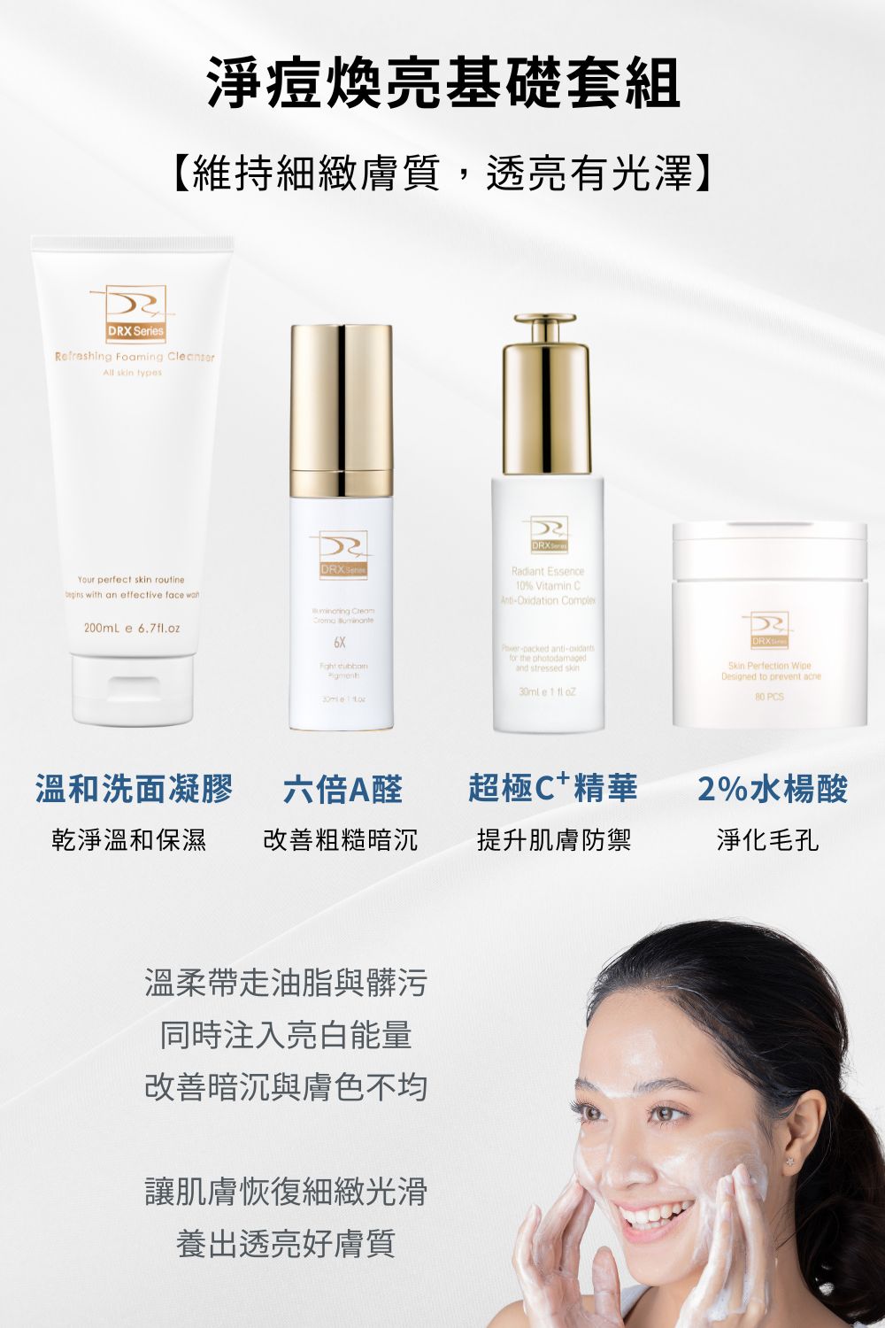 任何肌膚都會有膚況不好的時候，尤其是油性肌膚，保養步驟首重就是清潔！DRX 溫和洗面凝膠搭配水楊酸棉片讓毛孔暢通淨化，再導入A醇/A醛去角質、改善膚質。肌膚若有暗沉問題，日常搭配DRX 超極C+精華，使肌膚維持健康透亮。  █洗面凝膠 燕麥氨基酸溫和清潔，更添加明星成分積雪草以及大量滋潤、舒緩肌膚植物甘草與洋甘菊等成分。令人靜心的綠茶提取物賦予尊榮的感官體驗。  █ 2%水楊酸棉片 水楊酸、甘醇酸與杏仁酸再融合明星成分—茶樹精油與菸鹼醯胺，幫助肌膚控油、預防面皰。輕鬆應對多變肌膚狀況！   █ 6倍全效淨白A醛煥膚  高效A醛複合配方！精準改善暗沉、肌膚老化、膚色不均，幫助維持肌膚健康的狀態。    █ 超極C+ 精華  精準富含3X維他命C配方，透過黃金比例的配方演算提升維他命c穩定，四種美白成分與EGF抗老配方結合，賦活肌膚光采。