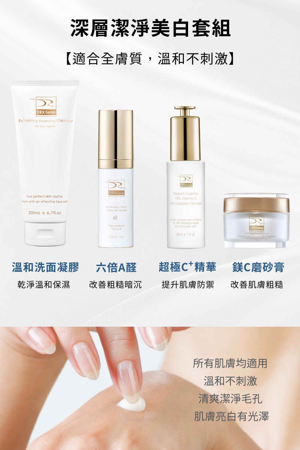 全膚質皆適用的深層清潔套組，DRX 溫和洗面凝膠與磨砂膏精準淨緻油脂及污垢，幫助淨化毛孔，使肌膚保持柔滑、水潤、潔淨。中階0.3%A醛溫和代謝角質，煥亮肌膚，超極C+3X維他命精準提亮美白配方與EGF抗老因子，維持肌膚健康！  █ 洗面凝膠 燕麥氨基酸溫和清潔，更添加明星成分積雪草以及大量滋潤、舒緩肌膚植物甘草與洋甘菊等成分。令人靜心的綠茶提取物賦予尊榮的感官體驗。  █ 鎂C磨砂膏 富含維生素A、C、E關鍵成分，溫和呵護洗淨後感受提亮潤澤且保護肌膚。  █ 6倍全效淨白A醛煥膚 高效A醛複合配方！精準改善暗沉、肌膚老化、膚色不均，幫助維持肌膚健康的狀態。  █ 超極C+ 精華 精準富含3X維他命C配方，透過黃金比例的配方演算提升維他命c穩定，四種美白成分與EGF抗老配方結合，賦活肌膚光采。