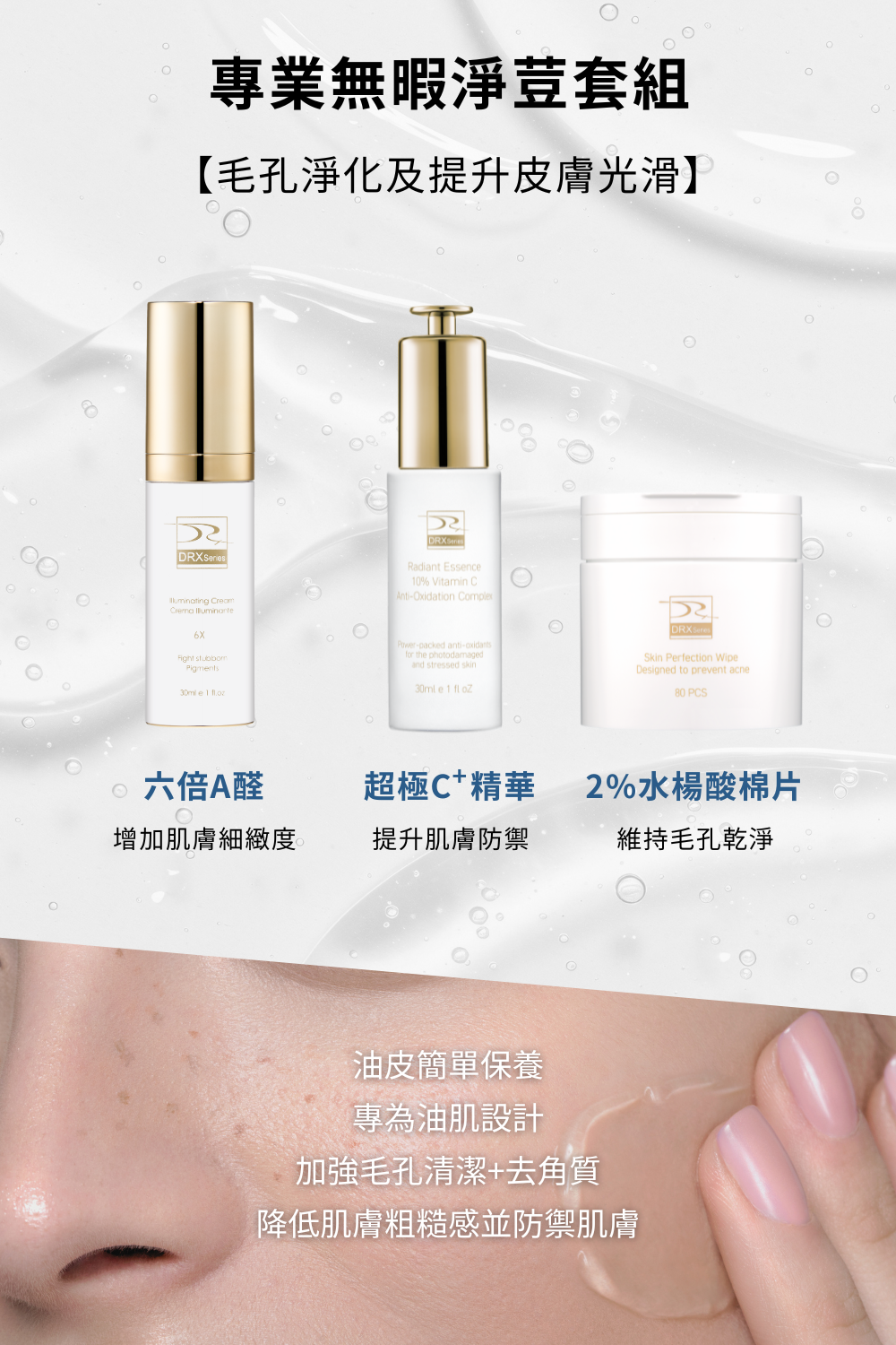 想要改善臉部出油、毛孔粗大、青春痘等等的皮膚問題,就使用DRX專業無暇淨荳套組!DRX專業無暇淨荳套組含有莊盈彥醫師推薦的高效A醛複合配方,可以使肌膚亮白、解決皮膚暗沈、改善毛孔粗大! 想要改善臉部出油、毛孔粗大、青春痘等等的皮膚問題,就使用DRX專業無暇淨荳套組!DRX專業無暇淨荳套組含有莊盈彥醫師推薦的高效A醛複合配方,可以使肌膚亮白、解決皮膚暗沈、改善毛孔粗大!