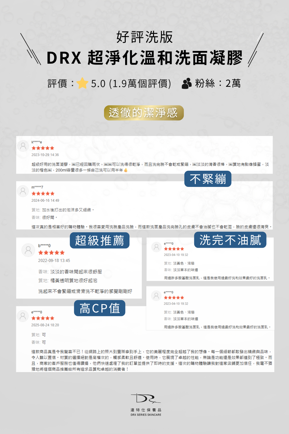 最適合你的洗面乳就選擇DRX超淨化溫和洗面凝膠!因為DRX超淨化溫和洗面凝膠兼具潔淨、調理、水潤、修護的功能,是全膚質都可以使用的溫和洗面乳,不綁架皮膚原有的天然水分,洗臉後有透徹的潔淨感,卻不緊繃不乾澀,DRX超淨化溫和洗面凝膠是最好的洗面乳。 最適合你的洗面乳就選擇DRX超淨化溫和洗面凝膠!因為DRX超淨化溫和洗面凝膠兼具潔淨、調理、水潤、修護的功能,是全膚質都可以使用的溫和洗面乳,不綁架皮膚原有的天然水分,洗臉後有透徹的潔淨感,卻不緊繃不乾澀,DRX超淨化溫和洗面凝膠是最好的洗面乳。