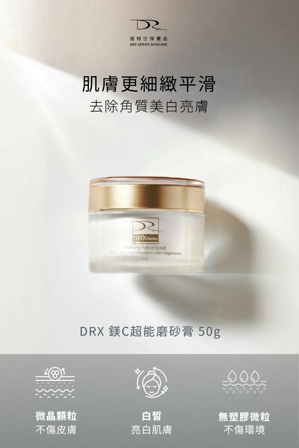 DRX達特仕的肌膚毛孔保養品系列-DRX 鎂C超能磨砂膏,磨砂膏蘊含超級氧化鎂微粒,溫和代謝老廢角質,內含特殊封存抗老經典維生素A衍生物、雙重維生素C與維生素E至磨砂膏,加乘亮白效果,讓肌膚更細緻平滑並且緊緻毛孔! DRX達特仕的肌膚毛孔保養品系列-DRX 鎂C超能磨砂膏,磨砂膏蘊含超級氧化鎂微粒,溫和代謝老廢角質,內含特殊封存抗老經典維生素A衍生物、雙重維生素C與維生素E至磨砂膏,加乘亮白效果,讓肌膚更細緻平滑並且緊緻毛孔!