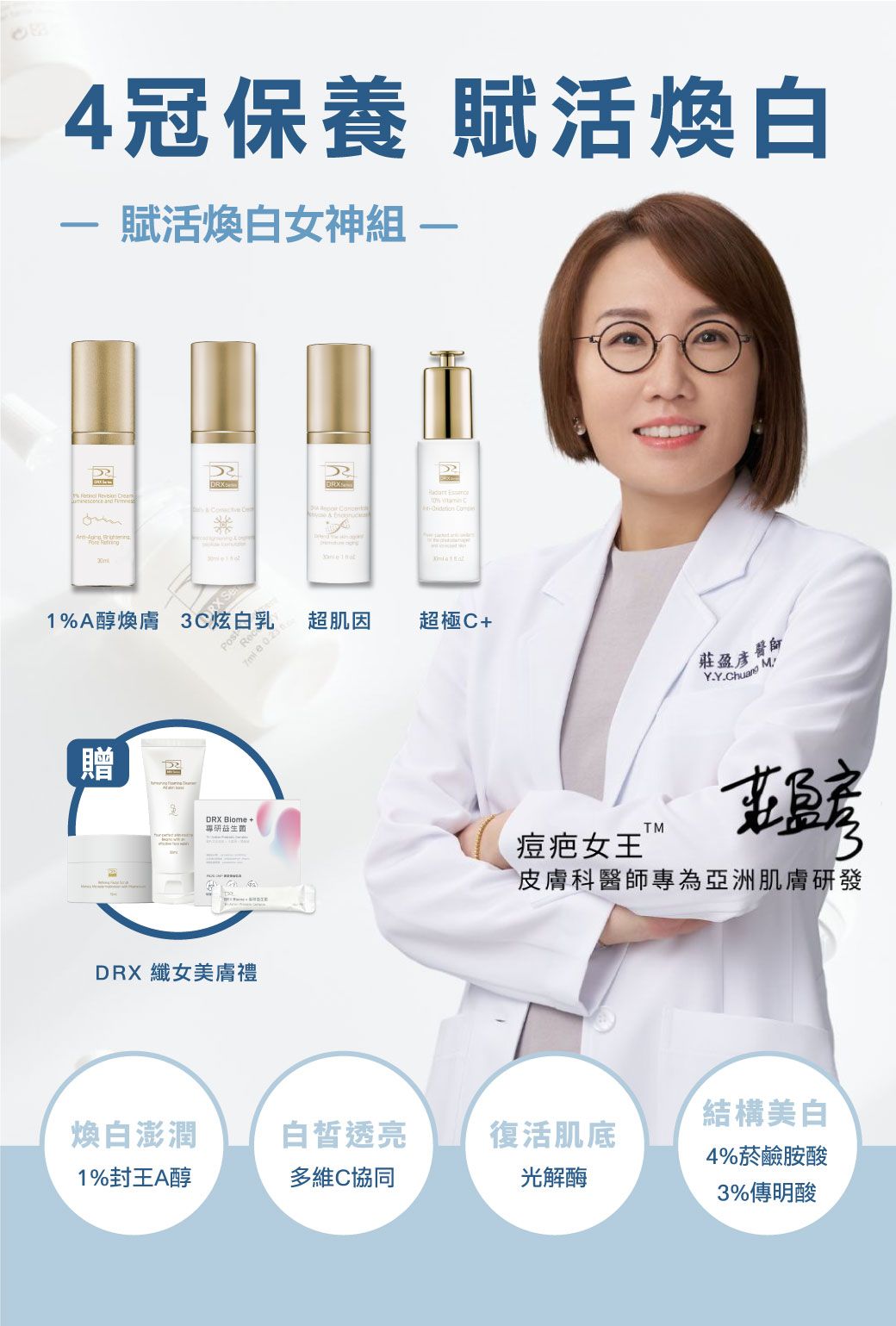 痘疤女王莊盈彥醫師專為亞洲肌膚打造恆定養膚《賦活煥白女神組》。傳奇抗老保養〈1%A醇〉幫助淡化細紋和均勻提亮膚色，再搭配〈超肌因〉支持肌膚耐受建立屏障，訂正肌因與底層結構，〈3C炫白乳〉與〈超極C+〉結構美白讓肌膚極致透亮，精準重返美肌光韻。寵愛女神獨家贈纖女美膚禮！